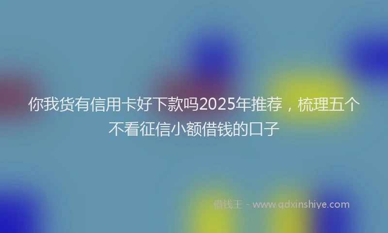 你我货有信用卡好下款吗2025年推荐，梳理五个不看征信小额借钱的口子