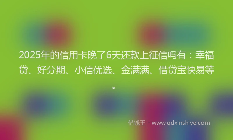 2025年的信用卡晚了6天还款上征信吗有：幸福贷、好分期、小信优选、金满满、借贷宝快易等。