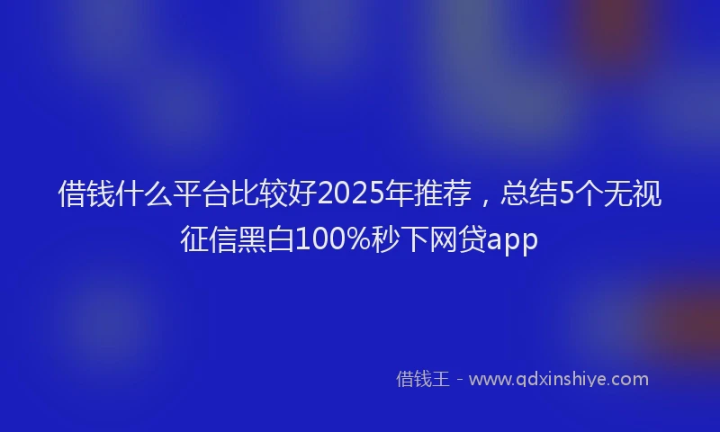 借钱什么平台比较好2025年推荐，总结5个无视征信黑白100%秒下网贷app