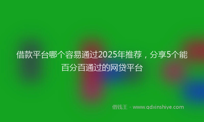 借款平台哪个容易通过2025年推荐，分享5个能百分百通过的网贷平台