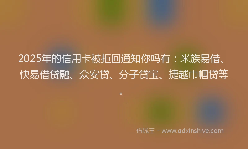 2025年的信用卡被拒回通知你吗有：米族易借、快易借贷融、众安贷、分子贷宝、捷越巾帼贷等。