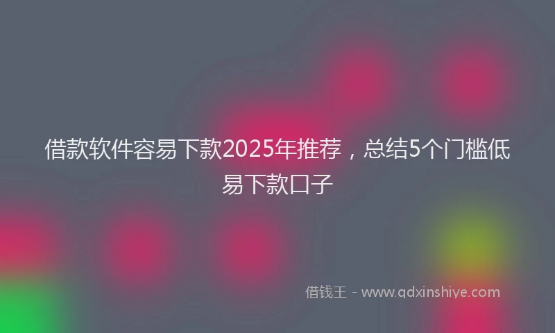 借款软件容易下款2025年推荐，总结5个门槛低易下款口子