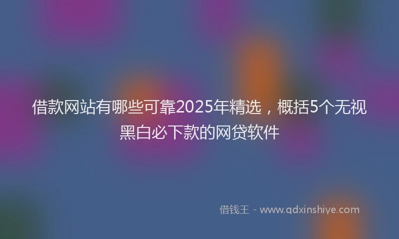 借款网站有哪些可靠2025年精选，概括5个无视黑白必下款的网贷软件