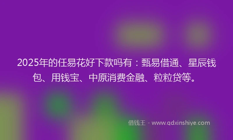 2025年的任易花好下款吗有：甄易借通、星辰钱包、用钱宝、中原消费金融、粒粒贷等。