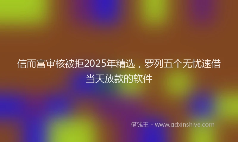 信而富审核被拒2025年精选，罗列五个无忧速借当天放款的软件