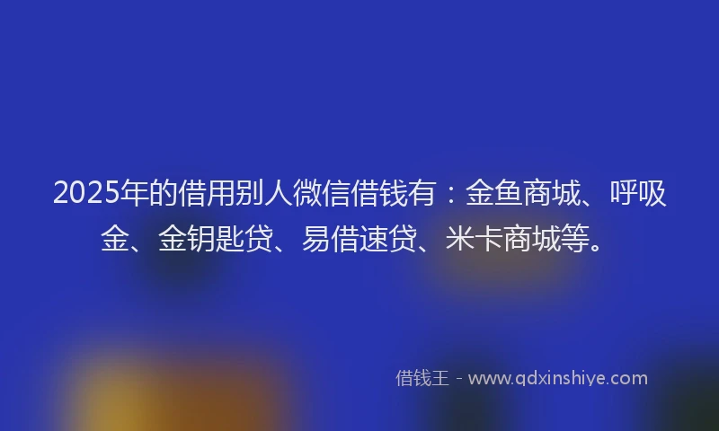 2025年的借用别人微信借钱有：金鱼商城、呼吸金、金钥匙贷、易借速贷、米卡商城等。