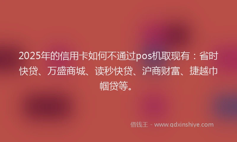 2025年的信用卡如何不通过pos机取现有：省时快贷、万盛商城、读秒快贷、沪商财富、捷越巾帼贷等。