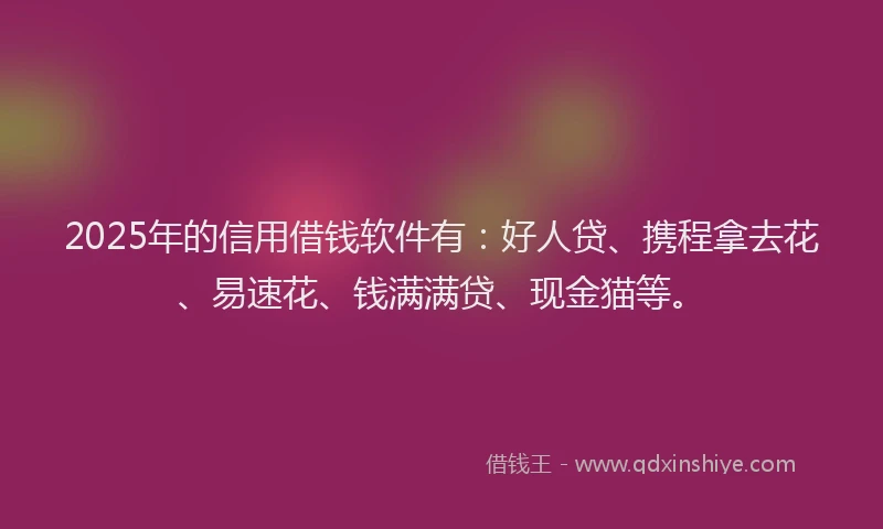 2025年的信用借钱软件有：好人贷、携程拿去花、易速花、钱满满贷、现金猫等。