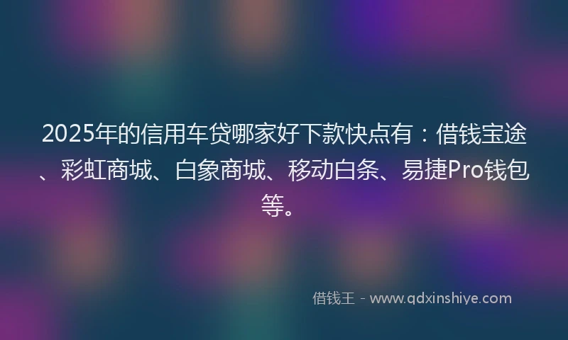2025年的信用车贷哪家好下款快点有：借钱宝途、彩虹商城、白象商城、移动白条、易捷Pro钱包等。