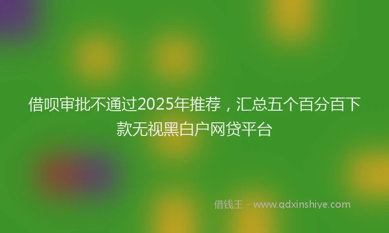 借呗审批不通过2025年推荐，汇总五个百分百下款无视黑白户网贷平台