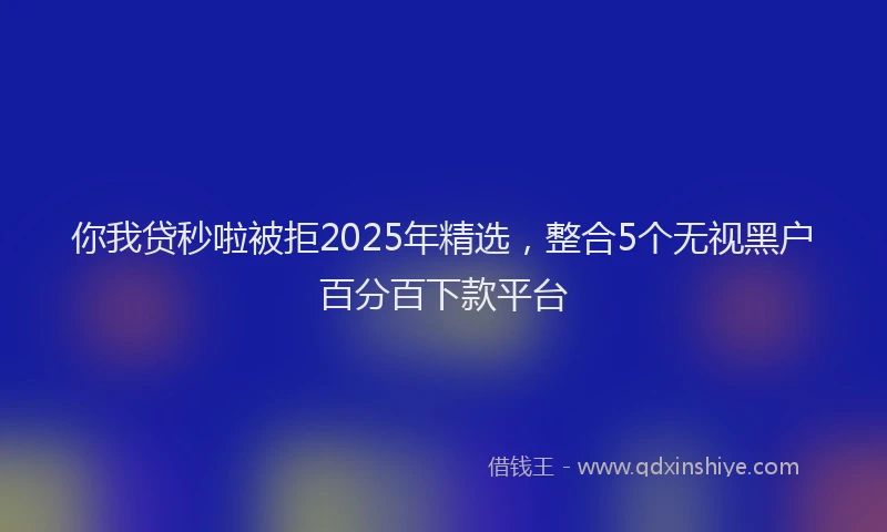 你我贷秒啦被拒2025年精选，整合5个无视黑户百分百下款平台