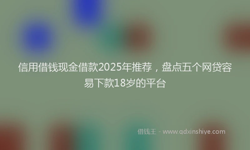 信用借钱现金借款2025年推荐，盘点五个网贷容易下款18岁的平台