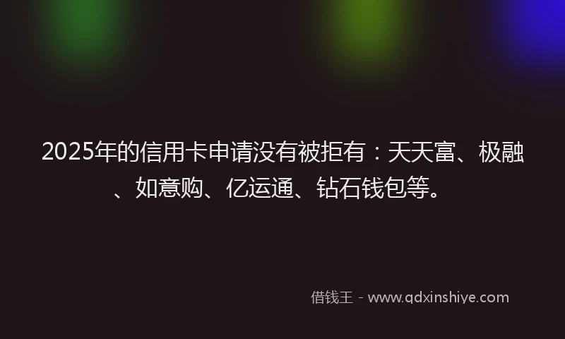 2025年的信用卡申请没有被拒有：天天富、极融、如意购、亿运通、钻石钱包等。