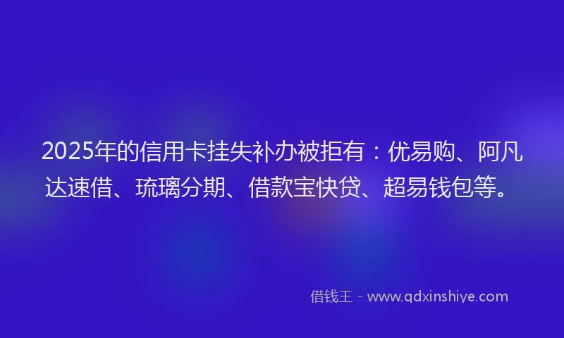 2025年的信用卡挂失补办被拒有：优易购、阿凡达速借、琉璃分期、借款宝快贷、超易钱包等。