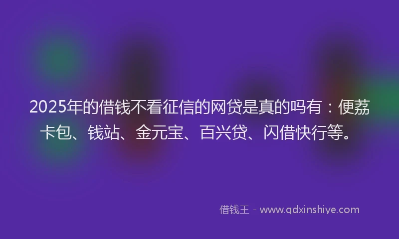 2025年的借钱不看征信的网贷是真的吗有：便荔卡包、钱站、金元宝、百兴贷、闪借快行等。