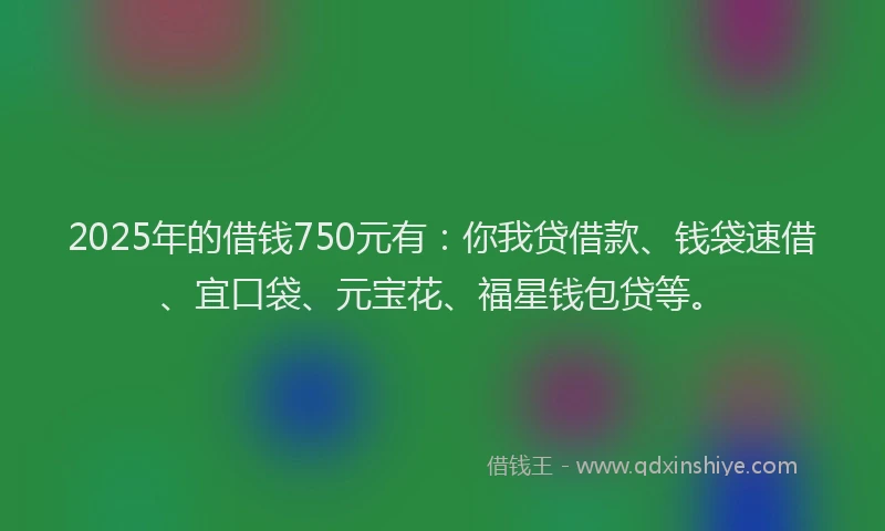 2025年的借钱750元有：你我贷借款、钱袋速借、宜口袋、元宝花、福星钱包贷等。