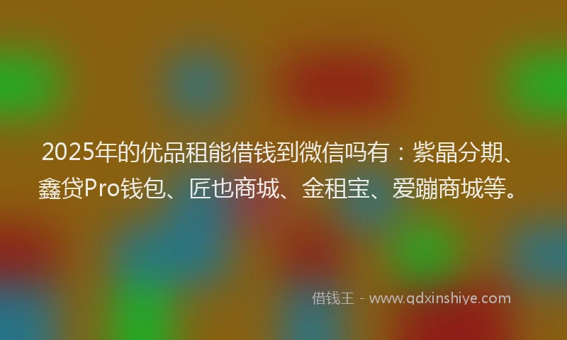 2025年的优品租能借钱到微信吗有：紫晶分期、鑫贷Pro钱包、匠也商城、金租宝、爱蹦商城等。