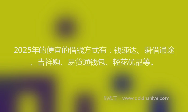 2025年的便宜的借钱方式有：钱速达、瞬借通途、吉祥购、易贷通钱包、轻花优品等。