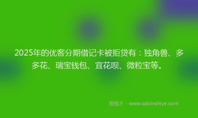 2025年的优客分期借记卡被拒贷有：独角兽、多多花、瑞宝钱包、宜花呗、微粒宝等。