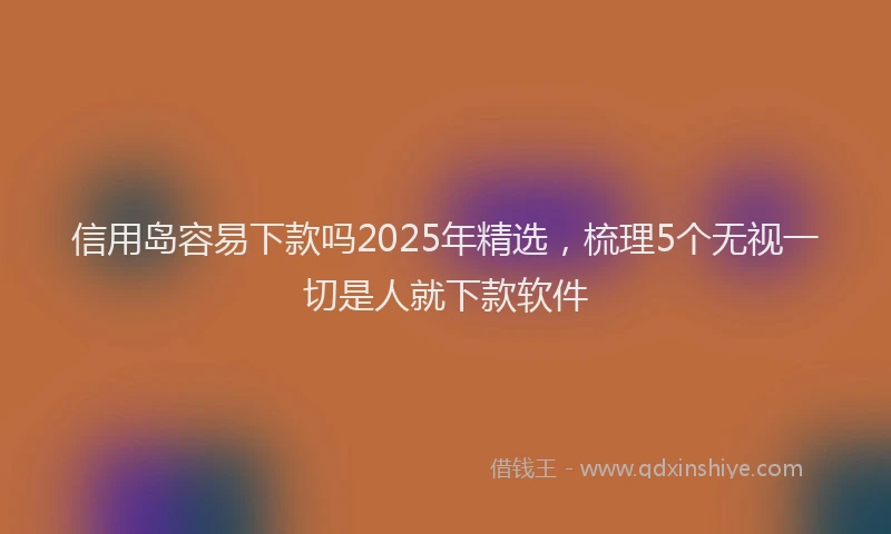 信用岛容易下款吗2025年精选，梳理5个无视一切是人就下款软件