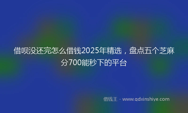 借呗没还完怎么借钱2025年精选，盘点五个芝麻分700能秒下的平台