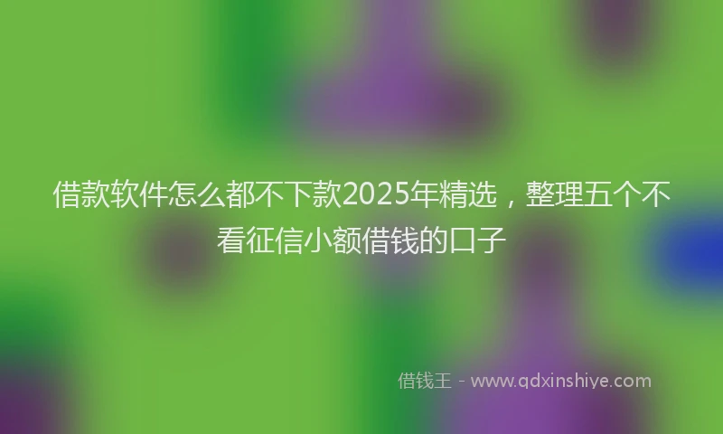 借款软件怎么都不下款2025年精选，整理五个不看征信小额借钱的口子