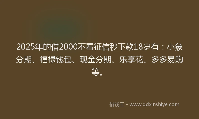 2025年的借2000不看征信秒下款18岁有：小象分期、福禄钱包、现金分期、乐享花、多多易购等。