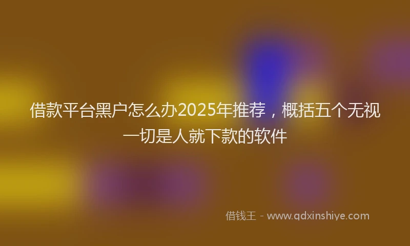 借款平台黑户怎么办2025年推荐，概括五个无视一切是人就下款的软件