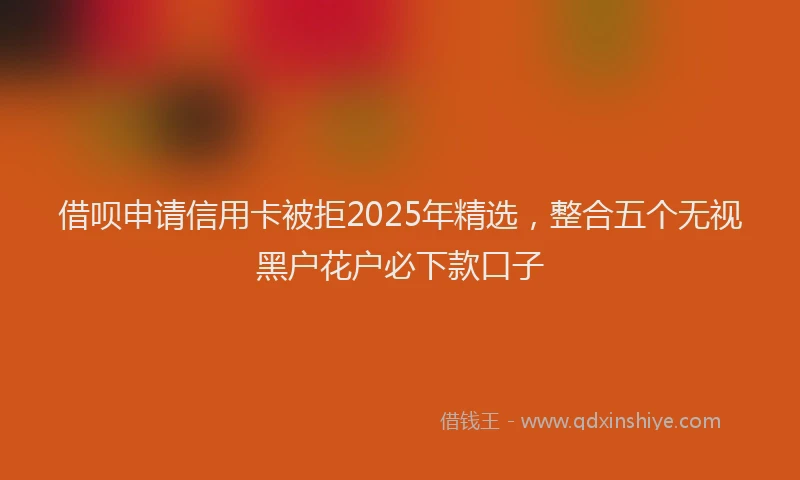 借呗申请信用卡被拒2025年精选，整合五个无视黑户花户必下款口子
