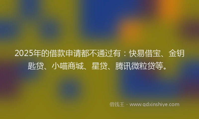 2025年的借款申请都不通过有：快易借宝、金钥匙贷、小喵商城、星贷、腾讯微粒贷等。