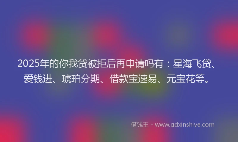 2025年的你我贷被拒后再申请吗有：星海飞贷、爱钱进、琥珀分期、借款宝速易、元宝花等。