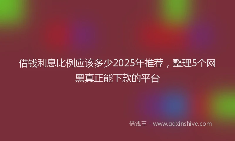 借钱利息比例应该多少2025年推荐，整理5个网黑真正能下款的平台