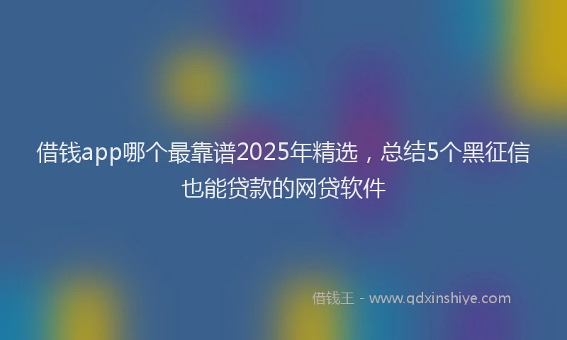 借钱app哪个最靠谱2025年精选，总结5个黑征信也能贷款的网贷软件
