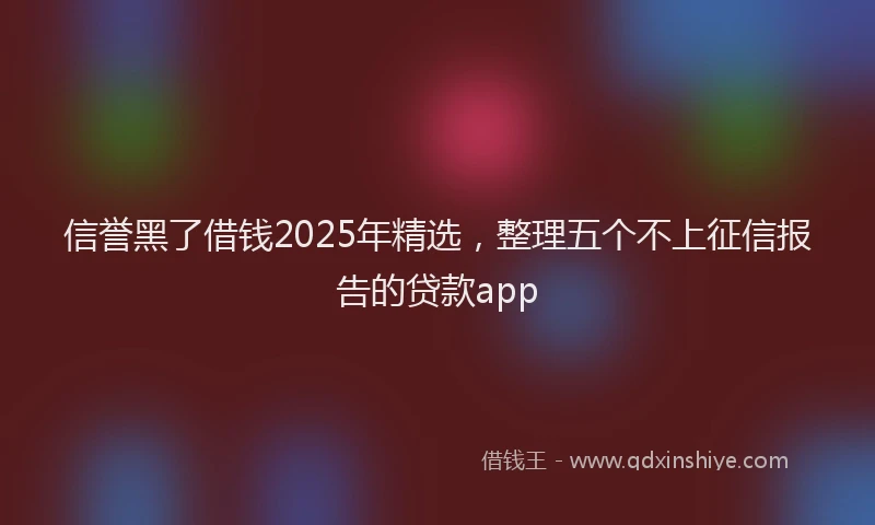 信誉黑了借钱2025年精选，整理五个不上征信报告的贷款app