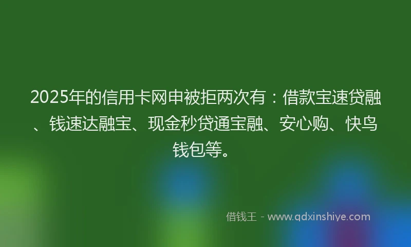 2025年的信用卡网申被拒两次有：借款宝速贷融、钱速达融宝、现金秒贷通宝融、安心购、快鸟钱包等。