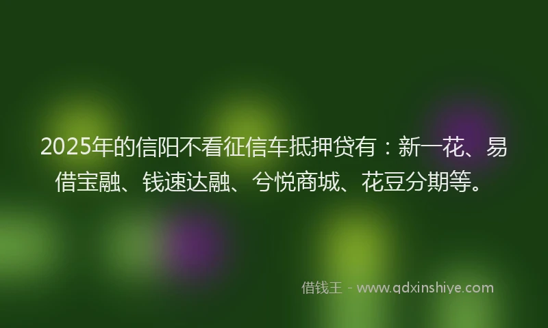 2025年的信阳不看征信车抵押贷有：新一花、易借宝融、钱速达融、兮悦商城、花豆分期等。
