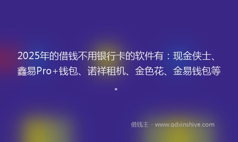 2025年的借钱不用银行卡的软件有：现金侠士、鑫易Pro+钱包、诺祥租机、金色花、金易钱包等。