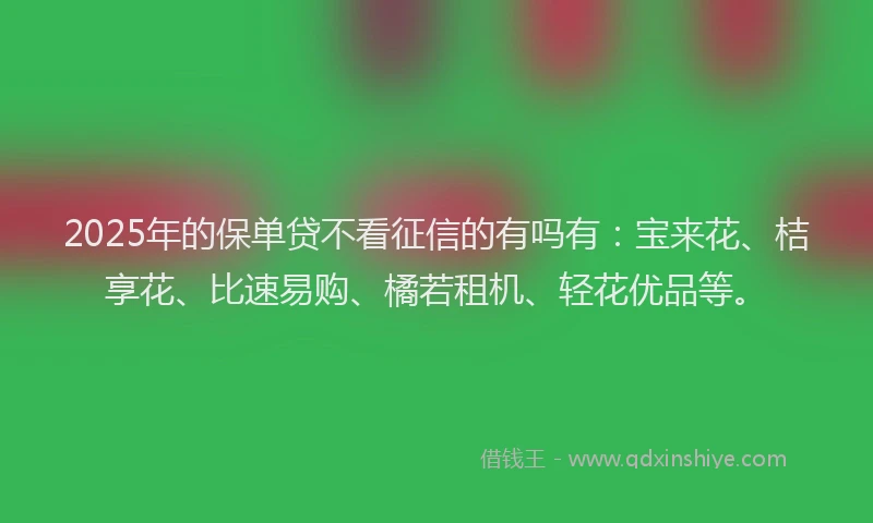 2025年的保单贷不看征信的有吗有：宝来花、桔享花、比速易购、橘若租机、轻花优品等。