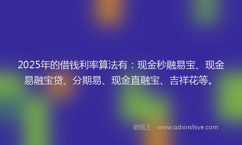 2025年的借钱利率算法有：现金秒融易宝、现金易融宝贷、分期易、现金直融宝、吉祥花等。
