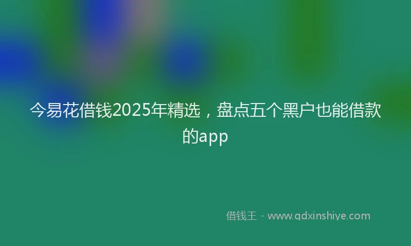 今易花借钱2025年精选，盘点五个黑户也能借款的app