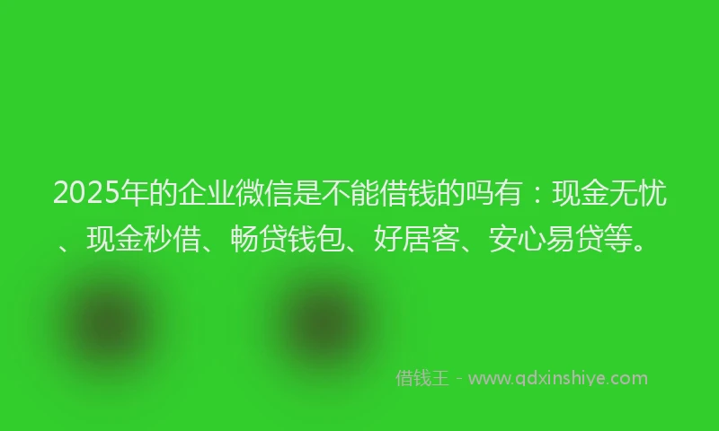 2025年的企业微信是不能借钱的吗有：现金无忧、现金秒借、畅贷钱包、好居客、安心易贷等。