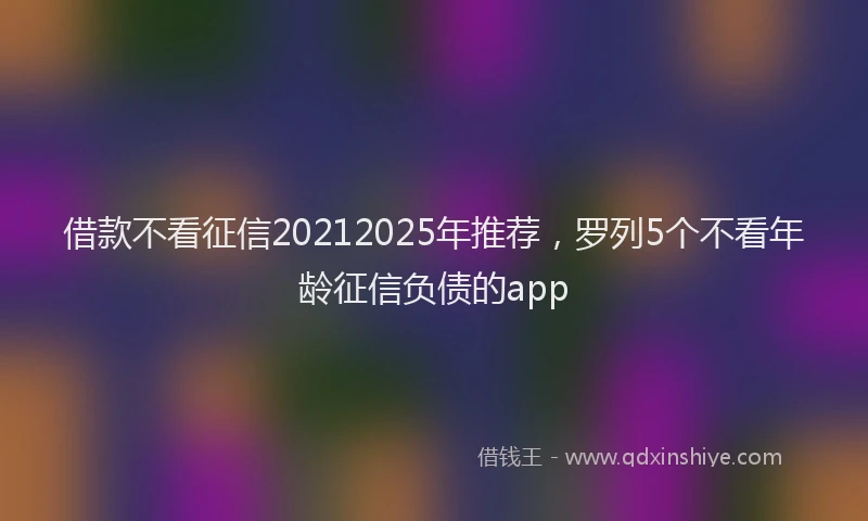 借款不看征信20212025年推荐，罗列5个不看年龄征信负债的app
