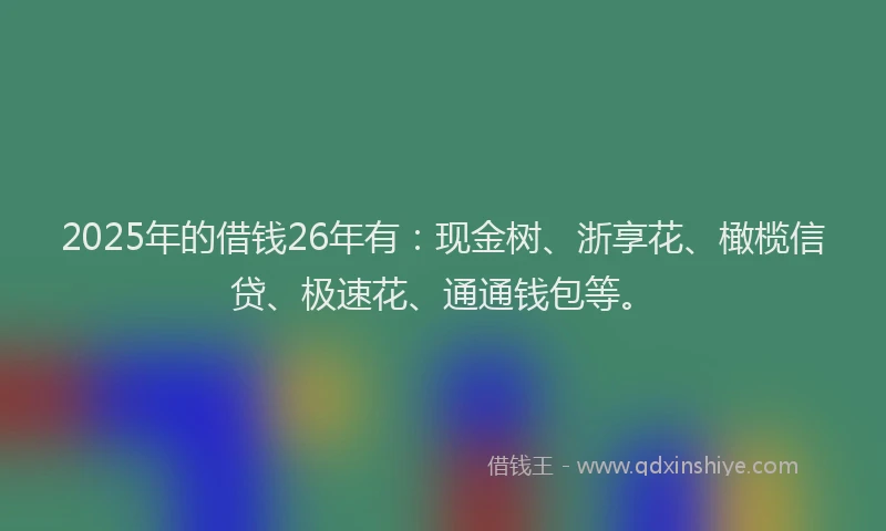 2025年的借钱26年有：现金树、浙享花、橄榄信贷、极速花、通通钱包等。