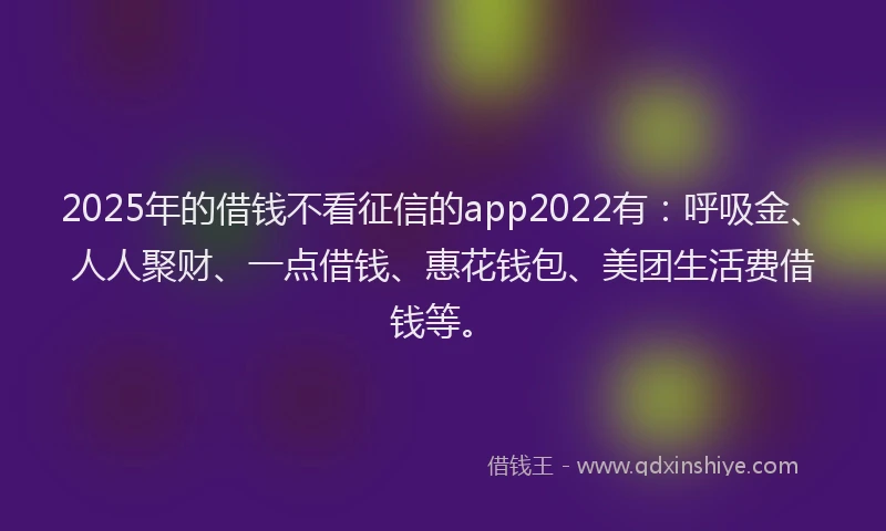 2025年的借钱不看征信的app2022有：呼吸金、人人聚财、一点借钱、惠花钱包、美团生活费借钱等。