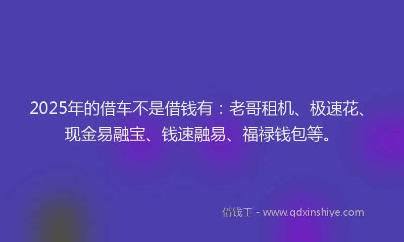 2025年的借车不是借钱有：老哥租机、极速花、现金易融宝、钱速融易、福禄钱包等。