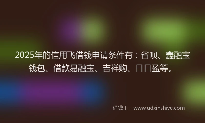 2025年的信用飞借钱申请条件有：省呗、鑫融宝钱包、借款易融宝、吉祥购、日日盈等。