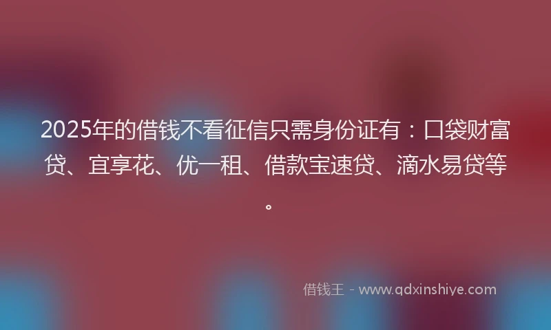 2025年的借钱不看征信只需身份证有：口袋财富贷、宜享花、优一租、借款宝速贷、滴水易贷等。
