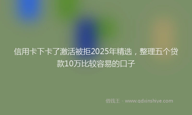 信用卡下卡了激活被拒2025年精选，整理五个贷款10万比较容易的口子
