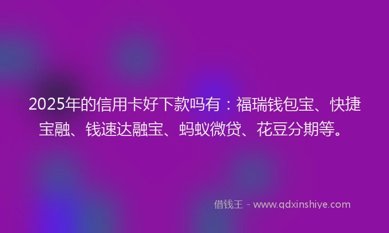 2025年的信用卡好下款吗有：福瑞钱包宝、快捷宝融、钱速达融宝、蚂蚁微贷、花豆分期等。