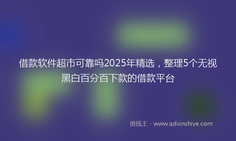 借款软件超市可靠吗2025年精选，整理5个无视黑白百分百下款的借款平台